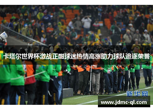 卡塔尔世界杯激战正酣球迷热情高涨助力球队追逐荣誉