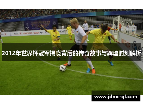 2012年世界杯冠军揭晓背后的传奇故事与辉煌时刻解析