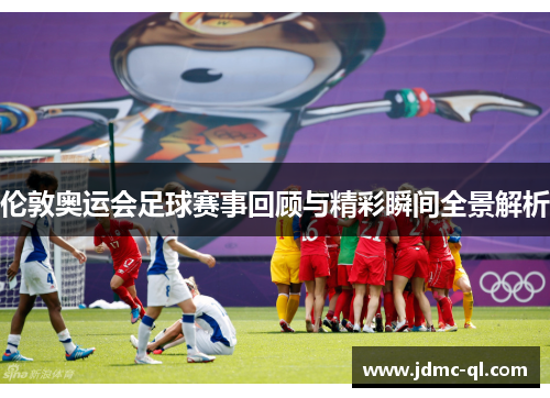 伦敦奥运会足球赛事回顾与精彩瞬间全景解析
