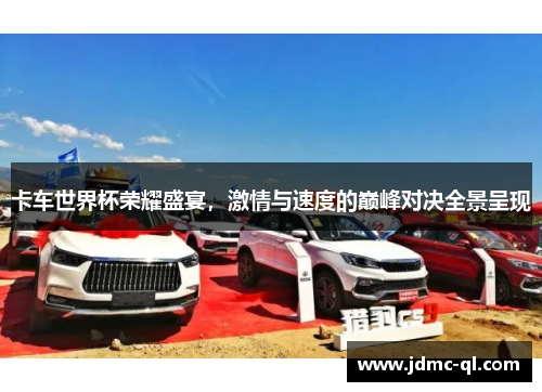 卡车世界杯荣耀盛宴，激情与速度的巅峰对决全景呈现