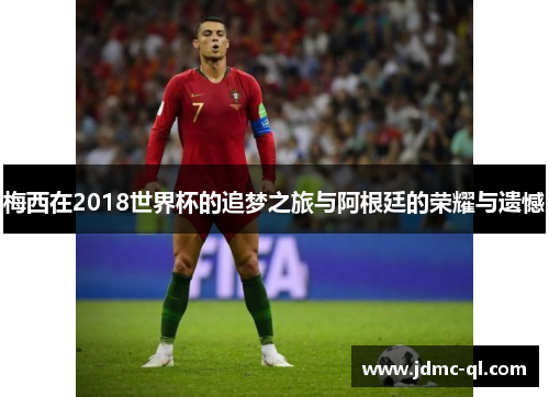 梅西在2018世界杯的追梦之旅与阿根廷的荣耀与遗憾
