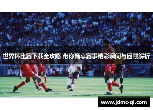 世界杯比赛下载全攻略 带你畅享赛事精彩瞬间与回顾解析