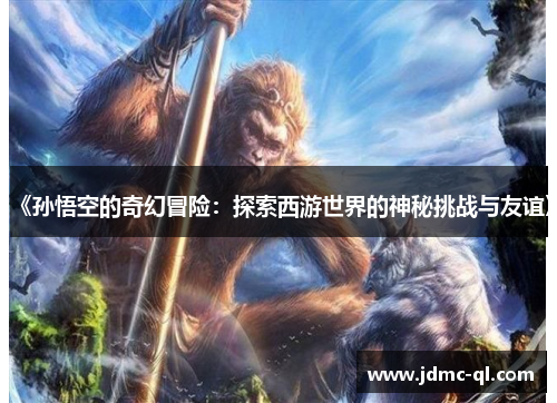 《孙悟空的奇幻冒险：探索西游世界的神秘挑战与友谊》