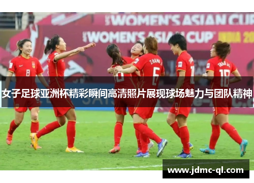 女子足球亚洲杯精彩瞬间高清照片展现球场魅力与团队精神