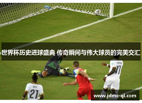 世界杯历史进球盛典 传奇瞬间与伟大球员的完美交汇